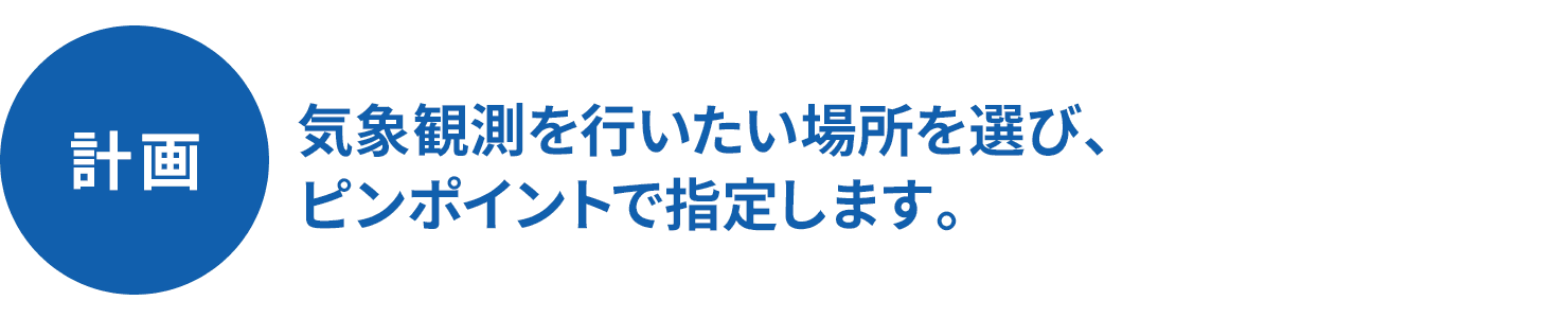 計画 気象観測を行いたい場所を選び、ピンポイントで指定します。