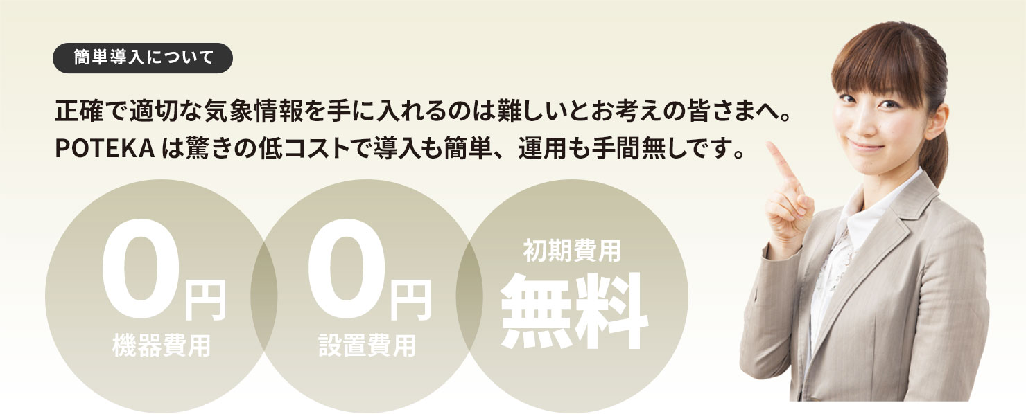 簡単導入について 正確で適切な気象情報を手に入れるのは難しいとお考えの皆さまへ。POTEKAは驚きの低コストで導入も簡単、運用も手間無しです。「機器費用0円」「設置費用0円」「初期費用無料」