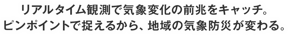 リアルタイム観測で気象変化の前兆をキャッチ。ピンポイントで捉えるから、地域の気象防災が変わる。