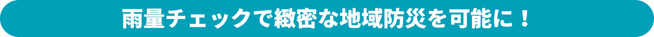 雨量チェックで緻密な地域防災を可能に！