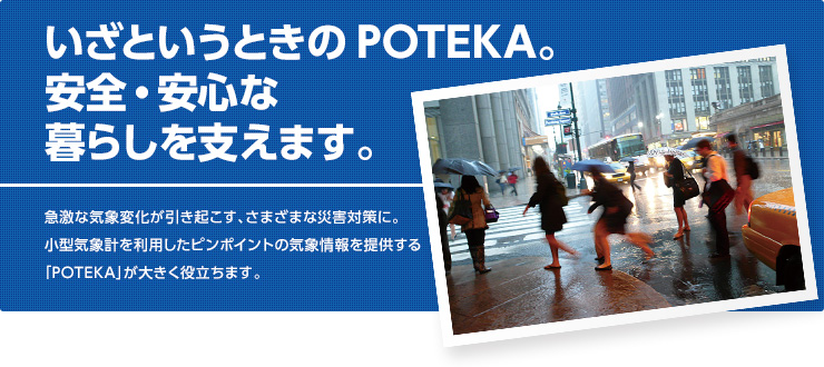 いざというときのPOTEKA。安全・安心な暮らしを支えます。急激な気象変化が引き起こす、さまざまな災害対策に。小型気象計を利用したピンポイントの気象情報を提供する「POTEKA」が大きく役立ちます。