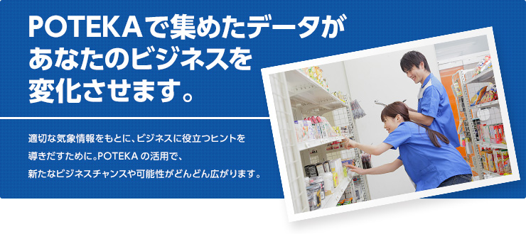 POTEKAで集めたデータがあなたのビジネスを変化させます。適切な気象情報をもとに、ビジネスに役立つヒントを導きだすために。POTEKAの活用で、新たなビジネスチャンスや可能性がどんどん広がります。