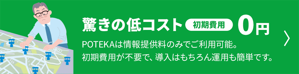 驚きの低コスト 初期費用0円　POTEKAは情報提供料のみでご利用可能。初期費用が不要で、導入はもちろん運用も簡単です。