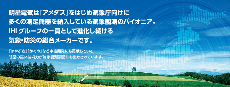 明星電気は「アメダス」をはじめ気象庁向けに多くの測定機器を納入している気象観測のパイオニア。IHIグループの一員として進化し続ける気象・防災の総合メーカーです。